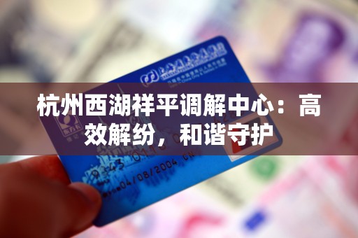 杭州西湖祥平调解中心：高效解纷，和谐守护