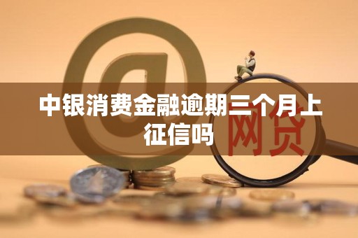 中银消费金融逾期三个月上征信吗 中银消费金融逾期三个月上征信吗