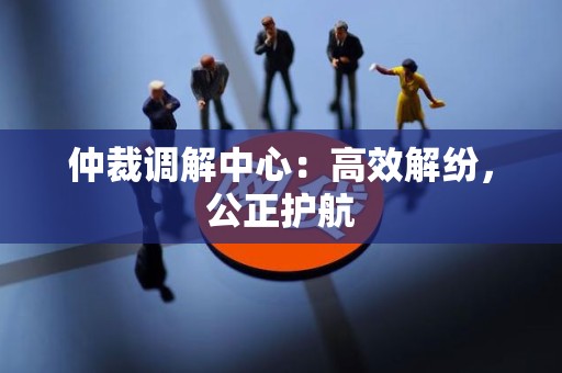 仲裁调解中心：高效解纷，公正护航