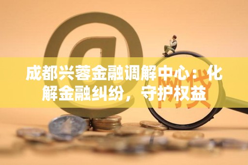 成都兴蓉金融调解中心:化解金融纠纷,守护权益 成都兴蓉金融调解中心:化解金融纠纷,守护权益