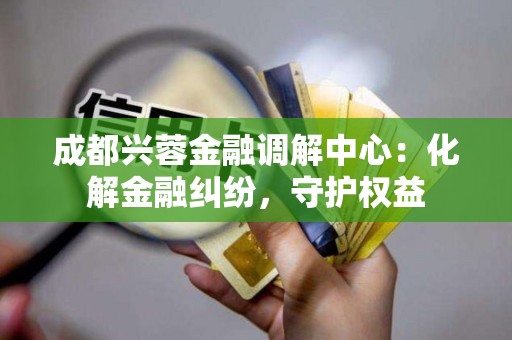 成都兴蓉金融调解中心:化解金融纠纷,守护权益 成都兴蓉金融调解中心:化解金融纠纷,守护权益