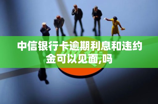 中信银行卡逾期利息和违约金可以见面,吗 中信银行卡逾期利息和违约金可以见面,吗
