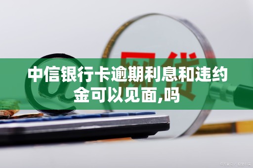 中信银行卡逾期利息和违约金可以见面,吗 中信银行卡逾期利息和违约金可以见面,吗
