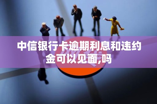 中信银行卡逾期利息和违约金可以见面,吗 中信银行卡逾期利息和违约金可以见面,吗