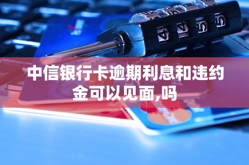 中信银行卡逾期利息和违约金可以见面,吗 中信银行卡逾期利息和违约金可以见面,吗