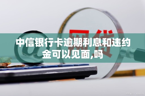 中信银行卡逾期利息和违约金可以见面,吗 中信银行卡逾期利息和违约金可以见面,吗