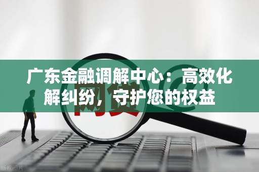 广东金融调解中心：高效化解纠纷，守护您的权益