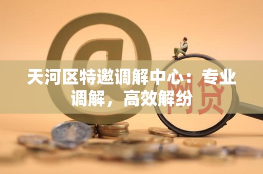 天河区特邀调解中心：专业调解，高效解纷