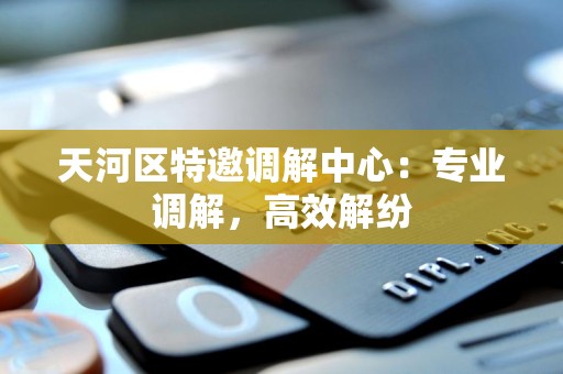 天河区特邀调解中心：专业调解，高效解纷