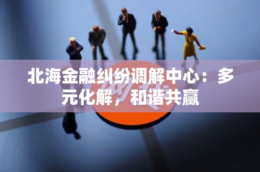 北海金融纠纷调解中心：多元化解，和谐共赢