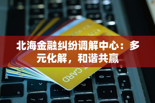 北海金融纠纷调解中心：多元化解，和谐共赢