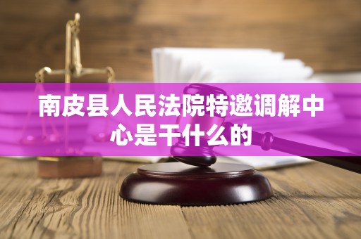 南皮县人民法院特邀调解中心是干什么的