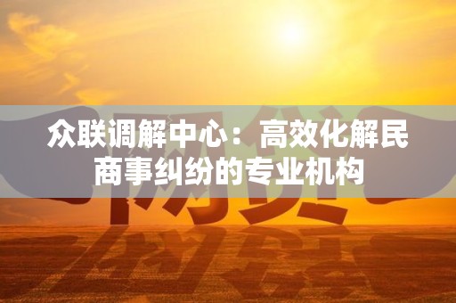 众联调解中心：高效化解民商事纠纷的专业机构
