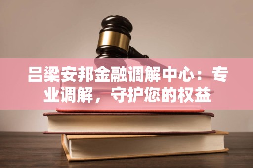 吕梁安邦金融调解中心：专业调解，守护您的权益