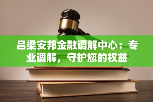 吕梁安邦金融调解中心：专业调解，守护您的权益