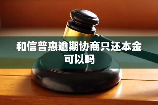 和信普惠逾期协商只还本金可以吗 和信普惠逾期协商只还本金可以吗