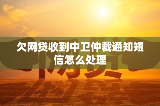 欠网贷收到中卫仲裁通知短信怎么处理