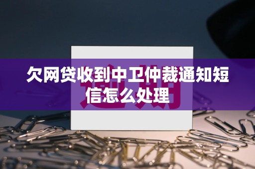 欠网贷收到中卫仲裁通知短信怎么处理