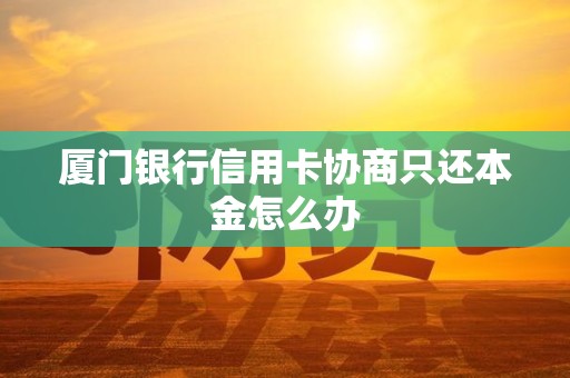 厦门银行信用卡协商只还本金怎么办