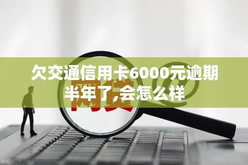 欠交通信用卡6000元逾期半年了,会怎么样