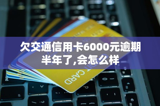 欠交通信用卡6000元逾期半年了,会怎么样