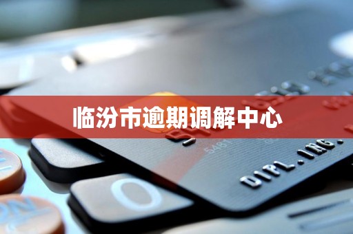 临汾市逾期调解中心 临汾市逾期调解中心