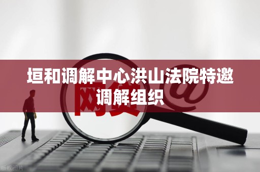 垣和调解中心洪山法院特邀调解组织 垣和调解中心洪山法院特邀调解组织