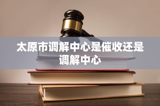 太原市调解中心是催收还是调解中心