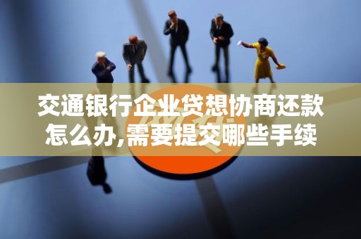 交通银行企业贷想协商还款怎么办,需要提交哪些手续
