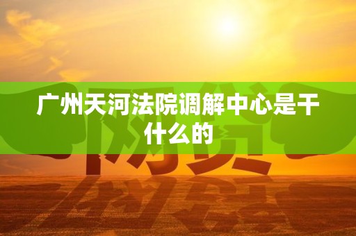 广州天河法院调解中心是干什么的 广州天河法院调解中心是干什么的