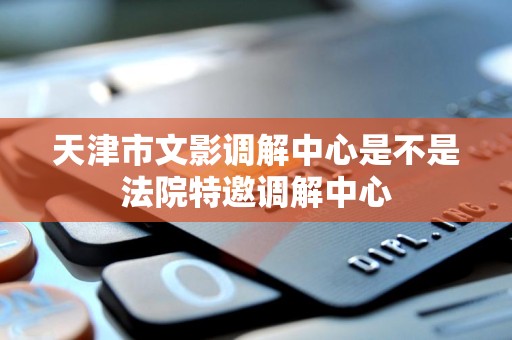 天津市文影调解中心是不是法院特邀调解中心