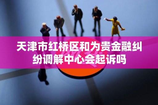 天津市红桥区和为贵金融纠纷调解中心会起诉吗