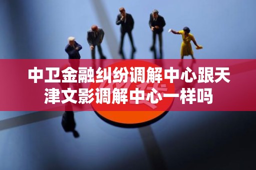 中卫金融纠纷调解中心跟天津文影调解中心一样吗
