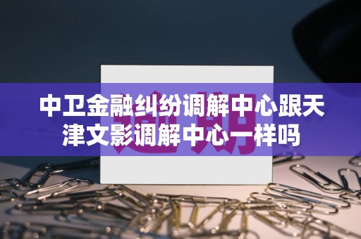 中卫金融纠纷调解中心跟天津文影调解中心一样吗