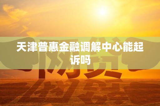 天津普惠金融调解中心能起诉吗 天津普惠金融调解中心能起诉吗
