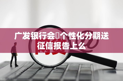 广发银行会將个性化分期送征信报告上么