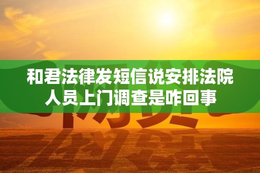 和君法律发短信说安排法院人员上门调查是咋回事