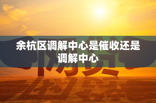 余杭区调解中心是催收还是调解中心