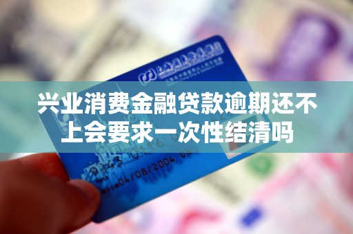 兴业消费金融贷款逾期还不上会要求一次性结清吗 兴业消费金融贷款逾期还不上会要求一次性结清吗