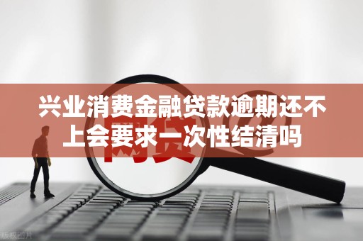 兴业消费金融贷款逾期还不上会要求一次性结清吗 兴业消费金融贷款逾期还不上会要求一次性结清吗