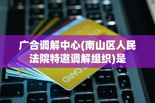 广合调解中心(南山区人民法院特邀调解组织)是