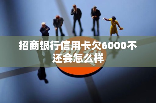 招商银行信用卡欠6000不还会怎么样 招商银行信用卡欠6000不还会怎么样