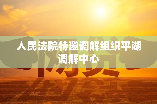 人民法院特邀调解组织平湖调解中心 人民法院特邀调解组织平湖调解中心