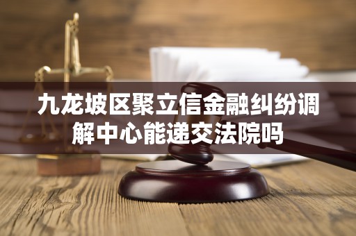 九龙坡区聚立信金融纠纷调解中心能递交法院吗 九龙坡区聚立信金融纠纷调解中心能递交法院吗