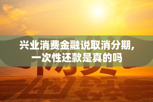 兴业消费金融说取消分期,一次性还款是真的吗