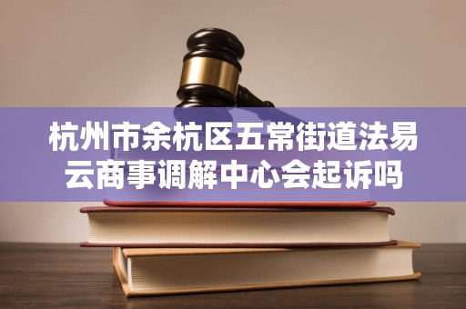 杭州市余杭区五常街道法易云商事调解中心会起诉吗 杭州市余杭区五常街道法易云商事调解中心会起诉吗
