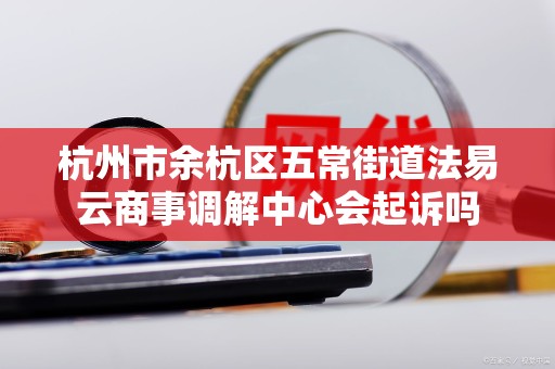 杭州市余杭区五常街道法易云商事调解中心会起诉吗 杭州市余杭区五常街道法易云商事调解中心会起诉吗