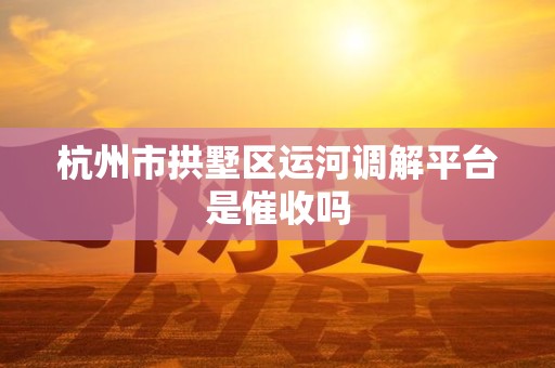 杭州市拱墅区运河调解平台是催收吗