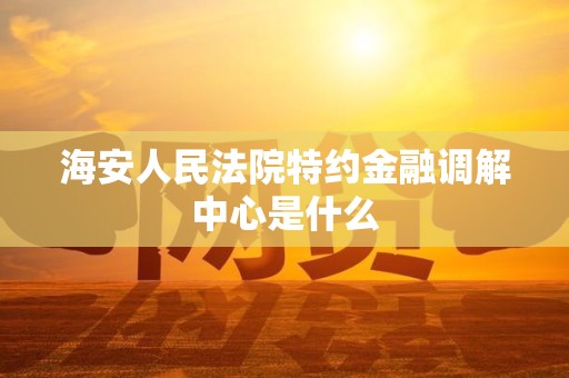 海安人民法院特约金融调解中心是什么