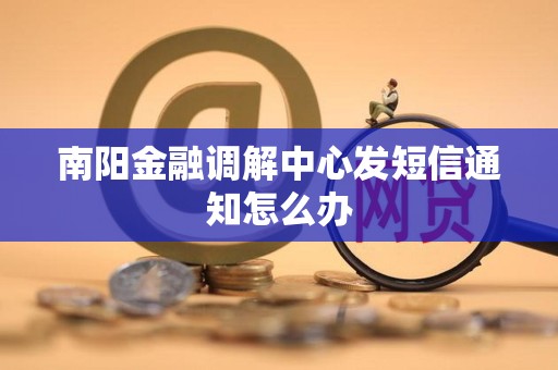 南阳金融调解中心发短信通知怎么办 南阳金融调解中心发短信通知怎么办